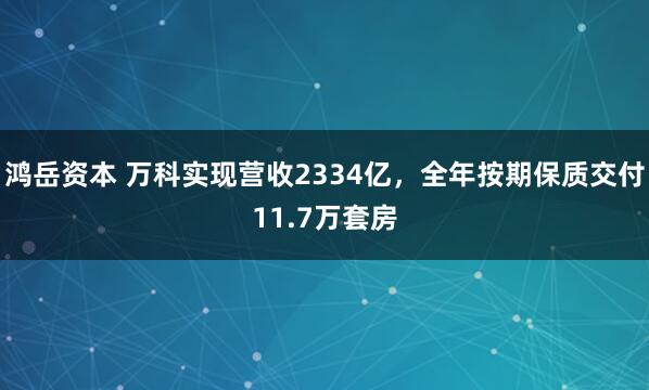鸿岳资本 万科实现营收2334亿，全年按期保质交付11.7万套房
