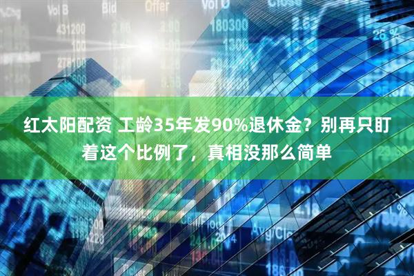 红太阳配资 工龄35年发90%退休金?别再只盯着这个比例了,真相没那么简单