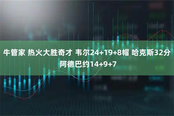 牛管家 热火大胜奇才 韦尔24+19+8帽 哈克斯32分 阿德巴约14+9+7