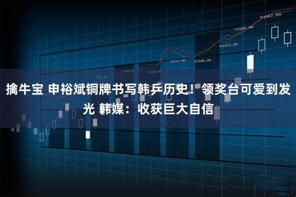 擒牛宝 申裕斌铜牌书写韩乒历史!领奖台可爱到发光 韩媒:收获巨大自信