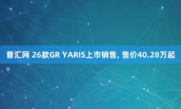 普汇网 26款GR YARIS上市销售, 售价40.28万起