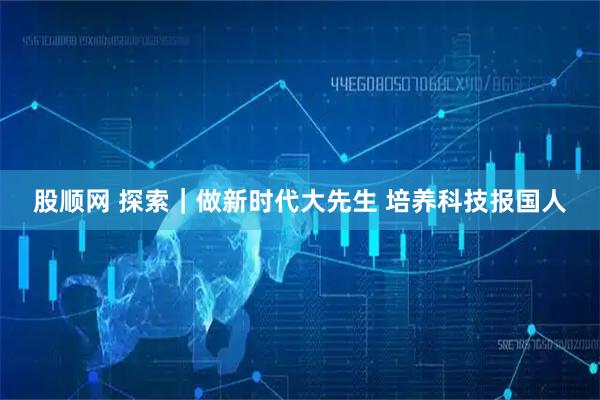 股顺网 探索｜做新时代大先生 培养科技报国人