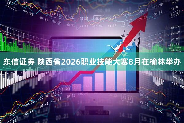 东信证券 陕西省2026职业技能大赛8月在榆林举办
