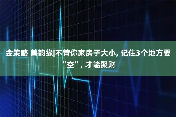 金策略 善韵缘|不管你家房子大小, 记住3个地方要“空”, 才能聚财