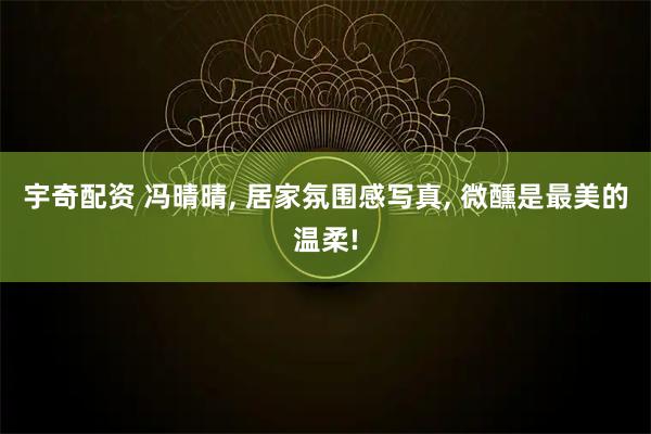 宇奇配资 冯晴晴, 居家氛围感写真, 微醺是最美的温柔!